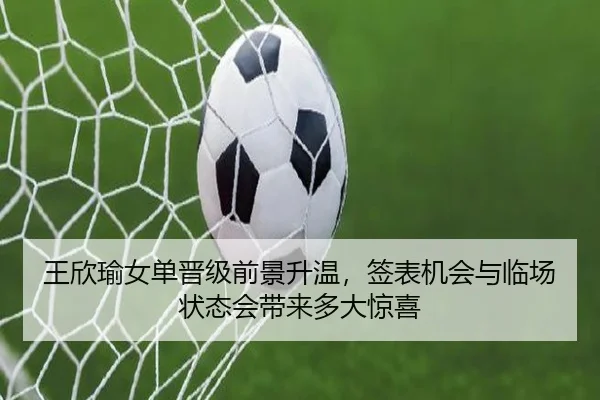 王欣瑜女单晋级前景升温，签表机会与临场状态会带来多大惊喜
